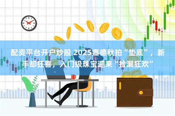 配资平台开户炒股 2025嘉德秋拍“垫底”，新手却狂喜，入门级珠宝迎来“捡漏狂欢”