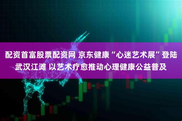 配资首富股票配资网 京东健康“心迷艺术展”登陆武汉江滩 以艺术疗愈推动心理健康公益普及