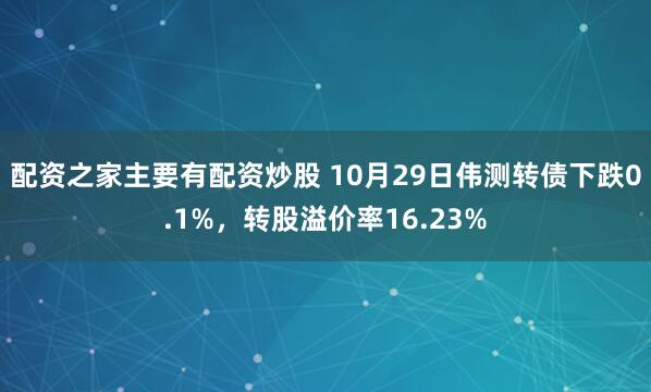 配资之家主要有配资炒股 10月29日伟测转债下跌0.1%，转股溢价率16.23%