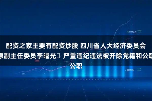 配资之家主要有配资炒股 四川省人大经济委员会原副主任委员李曙光 严重违纪违法被开除党籍和公职