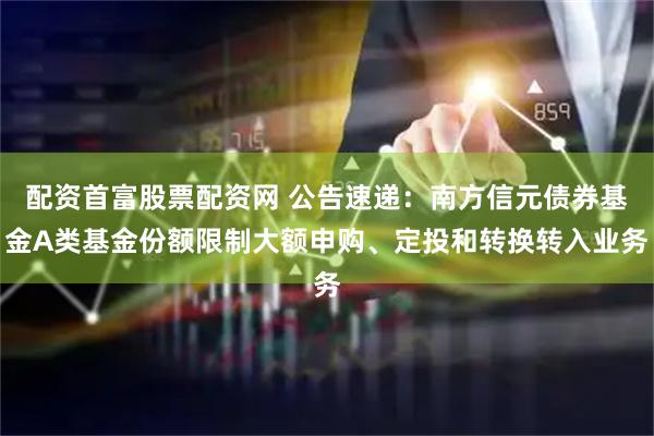 配资首富股票配资网 公告速递：南方信元债券基金A类基金份额限制大额申购、定投和转换转入业务