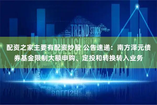 配资之家主要有配资炒股 公告速递：南方泽元债券基金限制大额申购、定投和转换转入业务