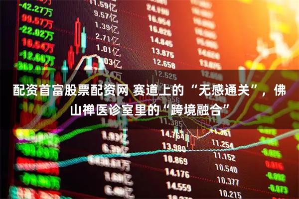 配资首富股票配资网 赛道上的 “无感通关”，佛山禅医诊室里的“跨境融合”