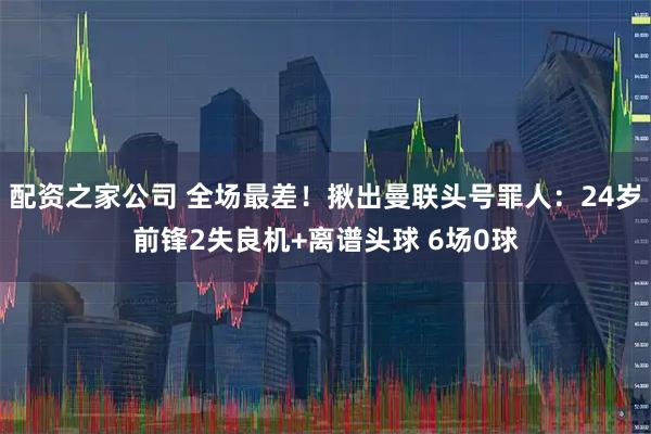 配资之家公司 全场最差！揪出曼联头号罪人：24岁前锋2失良机+离谱头球 6场0球