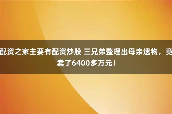 配资之家主要有配资炒股 三兄弟整理出母亲遗物，竟卖了6400多万元！