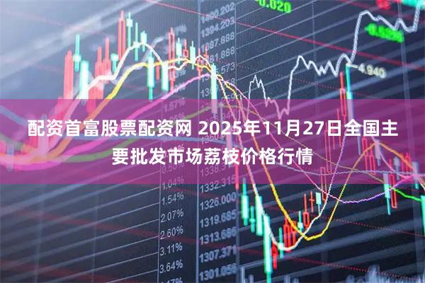 配资首富股票配资网 2025年11月27日全国主要批发市场荔枝价格行情