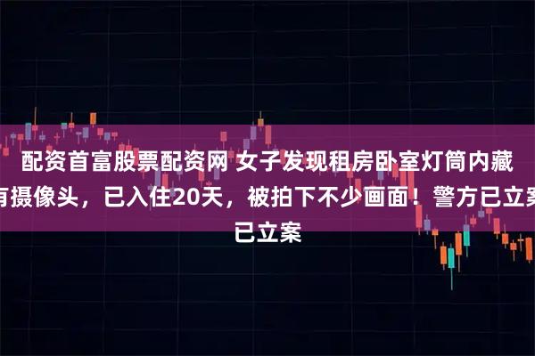 配资首富股票配资网 女子发现租房卧室灯筒内藏有摄像头，已入住20天，被拍下不少画面！警方已立案