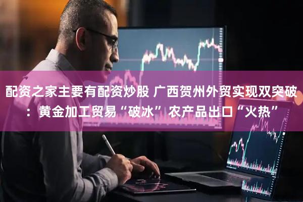 配资之家主要有配资炒股 广西贺州外贸实现双突破：黄金加工贸易“破冰” 农产品出口“火热”