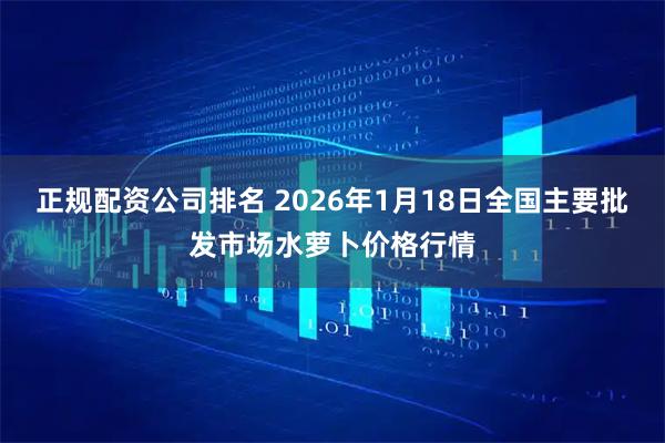 正规配资公司排名 2026年1月18日全国主要批发市场水萝卜价格行情