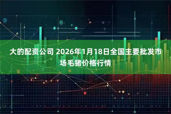 大的配资公司 2026年1月18日全国主要批发市场毛猪价格行情
