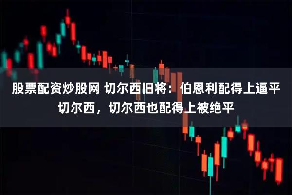 股票配资炒股网 切尔西旧将：伯恩利配得上逼平切尔西，切尔西也配得上被绝平