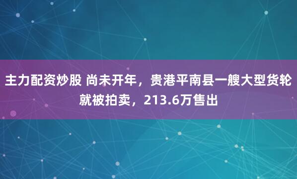 主力配资炒股 尚未开年，贵港平南县一艘大型货轮就被拍卖，213.6万售出
