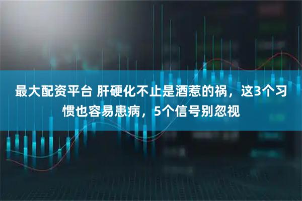 最大配资平台 肝硬化不止是酒惹的祸，这3个习惯也容易患病，5个信号别忽视